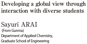 Developing a global view through interaction with diverse students  Sayuri ARAI（From Gunma）Department of Applied Chemistry, Graduate School of Engineering